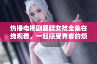 热播电视剧暴躁女孩全集在线观看，一起感受青春的烦恼与成长