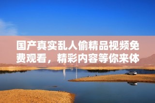 国产真实乱人偷精品视频免费观看，精彩内容等你来体验