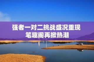 强者一对二挑战盛况重现 笔趣阁再掀热潮