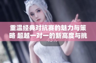 重温经典对抗赛的魅力与策略 超越一对一的新高度与挑战