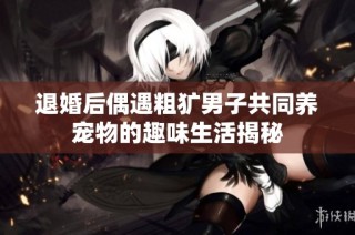 退婚后偶遇粗犷男子共同养宠物的趣味生活揭秘