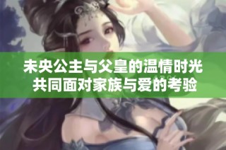 未央公主与父皇的温情时光 共同面对家族与爱的考验