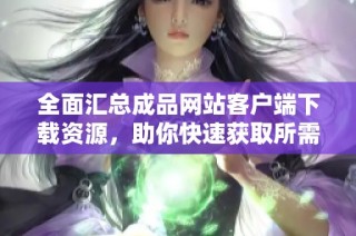全面汇总成品网站客户端下载资源，助你快速获取所需内容