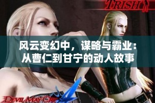 风云变幻中，谋略与霸业：从曹仁到甘宁的动人故事