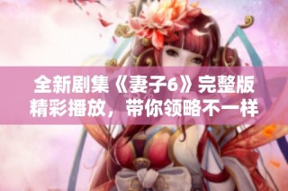 全新剧集《妻子6》完整版精彩播放，带你领略不一样的家庭故事