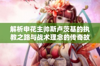 解析申花主帅斯卢茨基的执教之路与战术理念的传奇故事