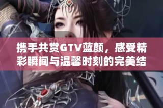 携手共赏GTV蓝颜，感受精彩瞬间与温馨时刻的完美结合