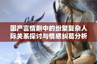 国产言情剧中的纷繁复杂人际关系探讨与情感纠葛分析