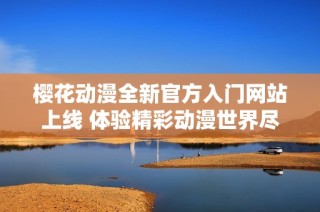 樱花动漫全新官方入门网站上线 体验精彩动漫世界尽在掌握