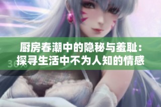 厨房春潮中的隐秘与羞耻：探寻生活中不为人知的情感纠葛