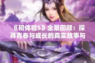 《初体验5》全景回顾：探寻青春与成长的真实故事与冒险旅程