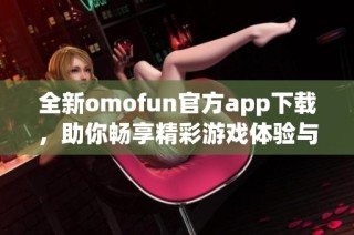全新omofun官方app下载，助你畅享精彩游戏体验与社交乐趣