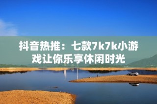 抖音热推：七款7k7k小游戏让你乐享休闲时光