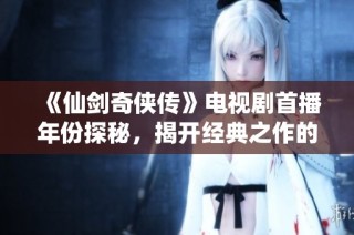 《仙剑奇侠传》电视剧首播年份探秘，揭开经典之作的时间面纱
