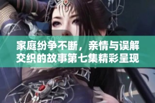 家庭纷争不断，亲情与误解交织的故事第七集精彩呈现
