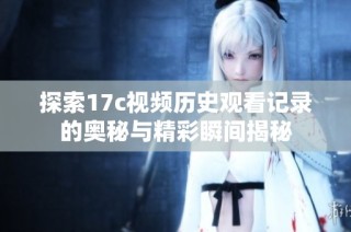 探索17c视频历史观看记录的奥秘与精彩瞬间揭秘