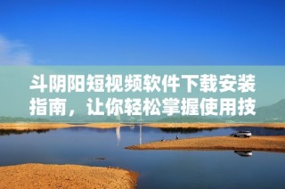 斗阴阳短视频软件下载安装指南，让你轻松掌握使用技巧与方法