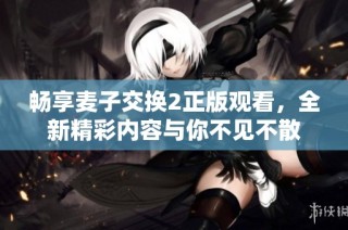 畅享麦子交换2正版观看，全新精彩内容与你不见不散