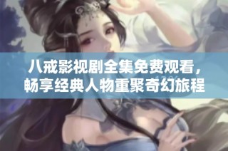 八戒影视剧全集免费观看，畅享经典人物重聚奇幻旅程