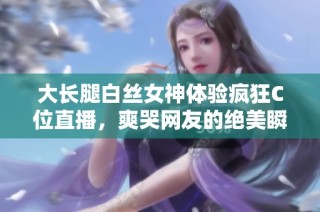 大长腿白丝女神体验疯狂C位直播，爽哭网友的绝美瞬间大解析