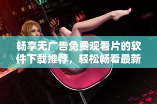 畅享无广告免费观看片的软件下载推荐，轻松畅看最新影视资源