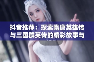 抖音推荐：探索隋唐英雄传与三国群英传的精彩故事与魅力