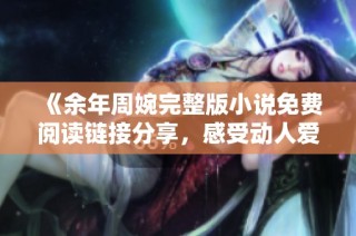 《余年周婉完整版小说免费阅读链接分享，感受动人爱情故事》