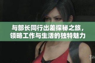 与部长同行出差探秘之旅，领略工作与生活的独特魅力