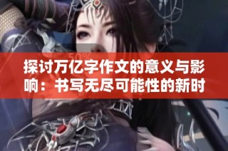 探讨万亿字作文的意义与影响：书写无尽可能性的新时代探索