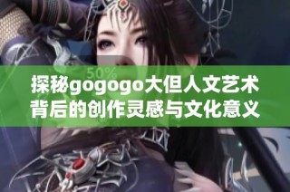 探秘gogogo大但人文艺术背后的创作灵感与文化意义