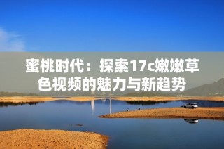 蜜桃时代：探索17c嫩嫩草色视频的魅力与新趋势