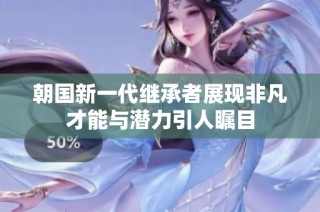 朝国新一代继承者展现非凡才能与潜力引人瞩目