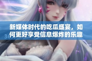新媒体时代的吃瓜盛宴，如何更好享受信息爆炸的乐趣