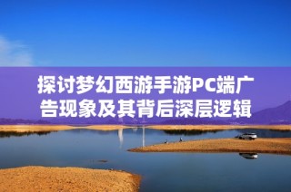 探讨梦幻西游手游PC端广告现象及其背后深层逻辑