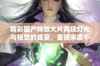 精彩国产特效大片再现灯光与视觉的盛宴，重磅来袭不可错过