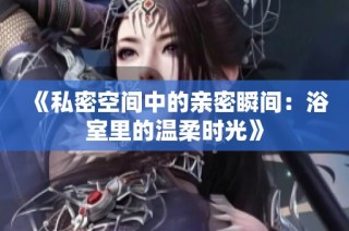 《私密空间中的亲密瞬间：浴室里的温柔时光》