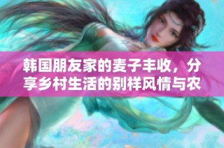 韩国朋友家的麦子丰收，分享乡村生活的别样风情与农田魅力