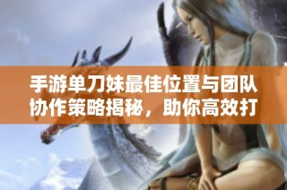 手游单刀妹最佳位置与团队协作策略揭秘，助你高效打击敌人