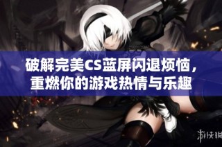 破解完美CS蓝屏闪退烦恼，重燃你的游戏热情与乐趣
