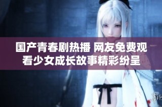 国产青春剧热播 网友免费观看少女成长故事精彩纷呈