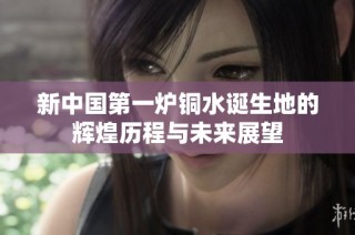 新中国第一炉铜水诞生地的辉煌历程与未来展望