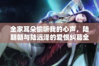 全家耳朵偷听我的心声，陆朝朝与陆远泽的爱恨纠葛全景揭秘