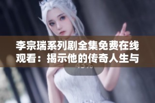 李宗瑞系列剧全集免费在线观看：揭示他的传奇人生与复杂情感故事
