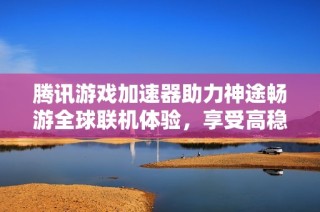 腾讯游戏加速器助力神途畅游全球联机体验，享受高稳定性与零延迟的极致快感
