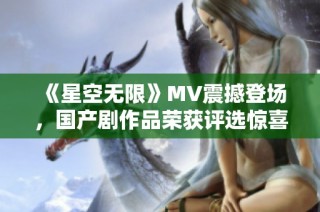 《星空无限》MV震撼登场，国产剧作品荣获评选惊喜入围
