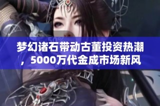 梦幻诸石带动古董投资热潮，5000万代金成市场新风向标