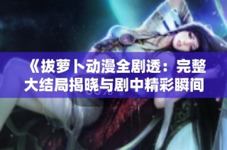《拔萝卜动漫全剧透：完整大结局揭晓与剧中精彩瞬间分析》