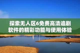 探索无人区6免费高清追剧软件的精彩功能与使用体验分享