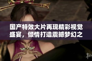 国产特效大片再现精彩视觉盛宴，倾情打造震撼梦幻之旅