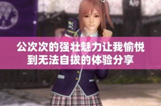 公次次的强壮魅力让我愉悦到无法自拔的体验分享